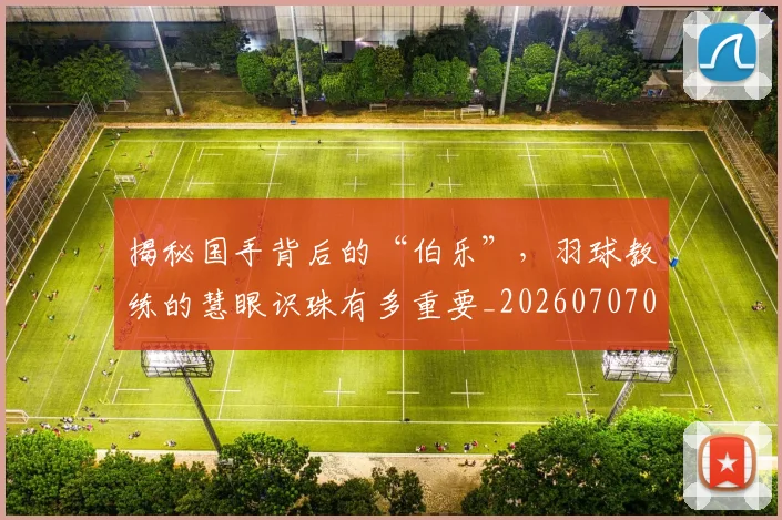 揭秘国手背后的“伯乐”，羽球教练的慧眼识珠有多重要_20260707015742
