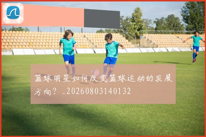 篮球明星如何改变篮球运动的发展方向？_20260803140132