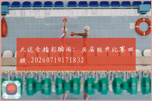 大运会精彩瞬间：历届经典比赛回顾_20260719171832