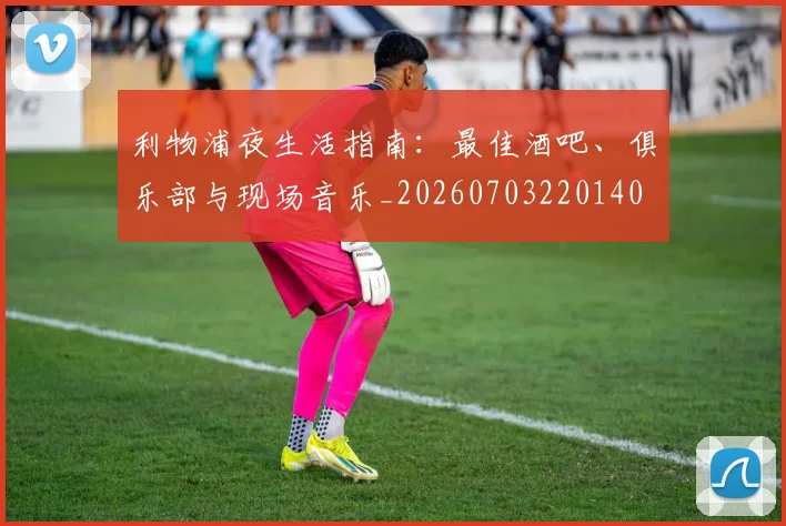 利物浦夜生活指南：最佳酒吧、俱乐部与现场音乐_20260703220140