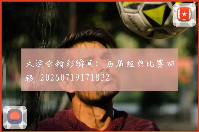 大运会精彩瞬间:历届经典比赛回顾_20260719171832