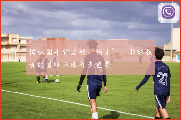 揭秘国手背后的“伯乐”，羽球教练的慧眼识珠有多重要