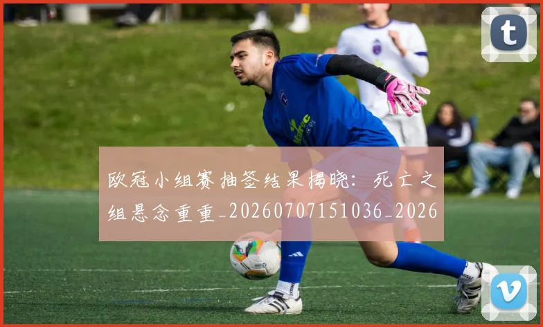 欧冠小组赛抽签结果揭晓：死亡之组悬念重重_20260707151036_20260801195746