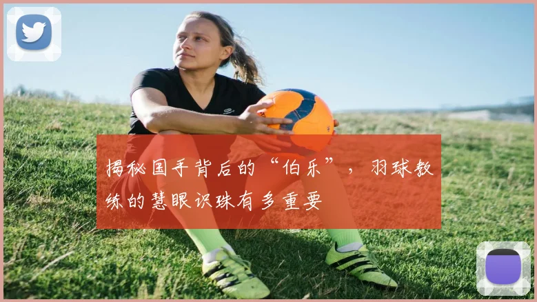 揭秘国手背后的“伯乐”，羽球教练的慧眼识珠有多重要