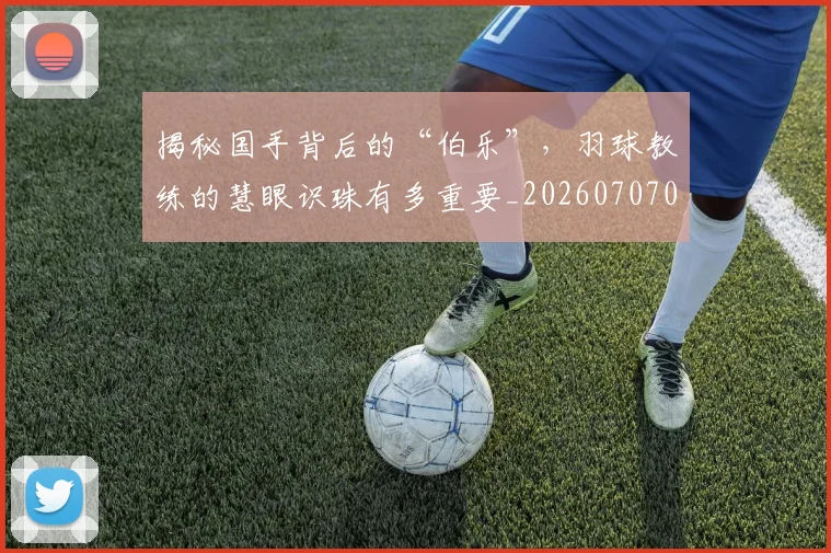 揭秘国手背后的“伯乐”,羽球教练的慧眼识珠有多重要_20260707015742