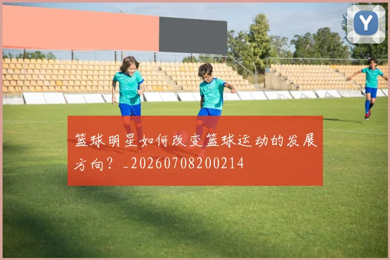 篮球明星如何改变篮球运动的发展方向？_20260708200214