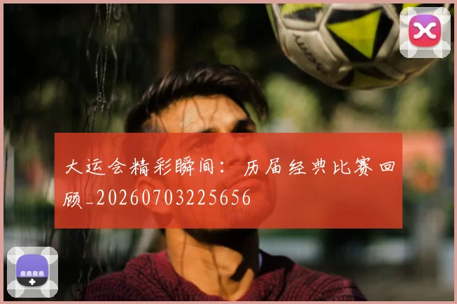 大运会精彩瞬间：历届经典比赛回顾_20260703225656