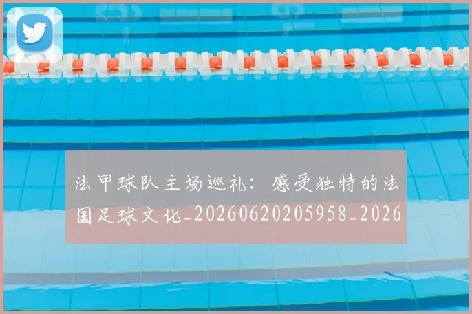 法甲球队主场巡礼:感受独特的法国足球文化_20260620205958_20260801172443