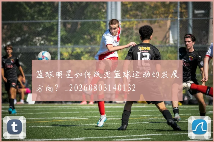 篮球明星如何改变篮球运动的发展方向？_20260803140132
